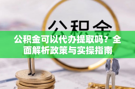 西山公积金可以代办提取吗？全面解析政策与实操指南