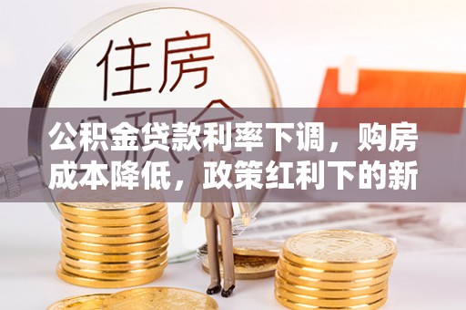 西山公积金贷款利率下调，购房成本降低，政策红利下的新机遇