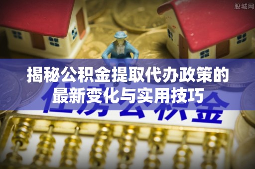 西山揭秘公积金提取代办政策的最新变化与实用技巧