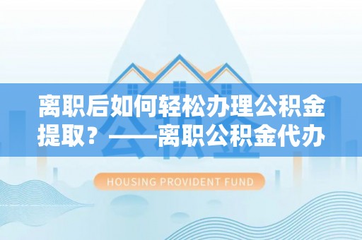 西山离职后如何轻松办理公积金提取？——离职公积金代办提取服务详解