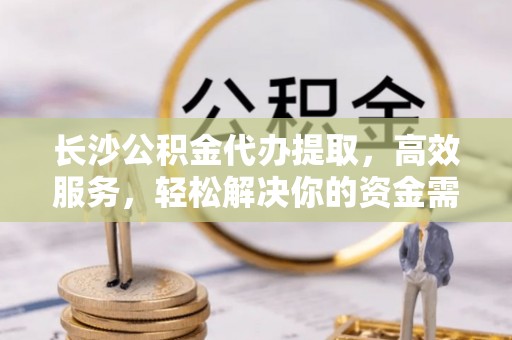西山长沙公积金代办提取，高效服务，轻松解决你的资金需求