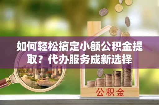 西山如何轻松搞定小额公积金提取？代办服务成新选择