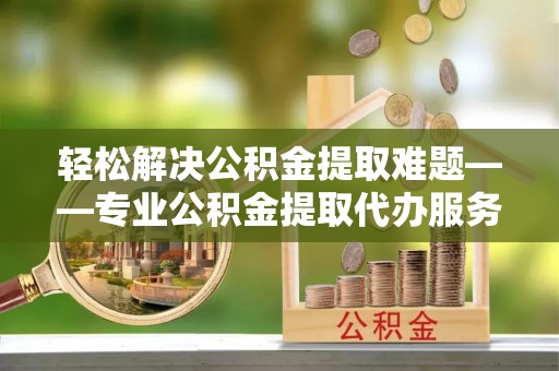 西山轻松解决公积金提取难题——专业公积金提取代办服务详解