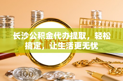 西山长沙公积金代办提取，轻松搞定，让生活更无忧