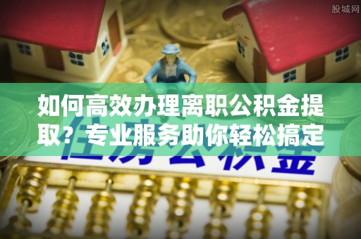 西山如何高效办理离职公积金提取？专业服务助你轻松搞定