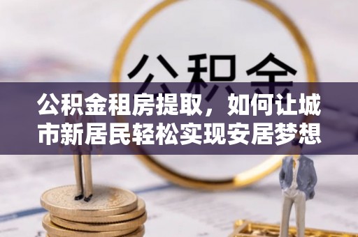 西山公积金租房提取，如何让城市新居民轻松实现安居梦想