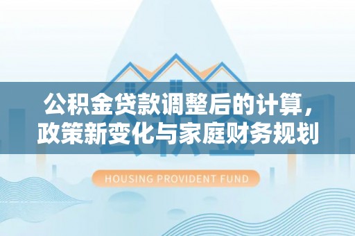 西山公积金贷款调整后的计算，政策新变化与家庭财务规划