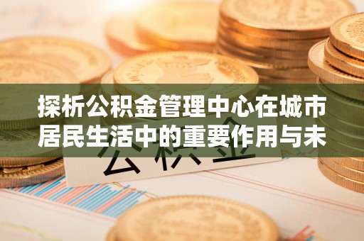西山探析公积金管理中心在城市居民生活中的重要作用与未来发展趋势