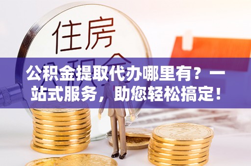西山公积金提取代办哪里有？一站式服务，助您轻松搞定！