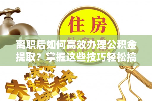 西山离职后如何高效办理公积金提取？掌握这些技巧轻松搞定