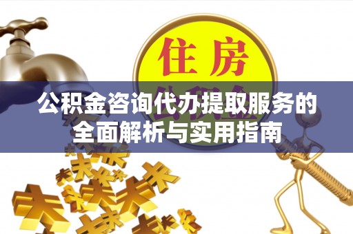 西山公积金咨询代办提取服务的全面解析与实用指南