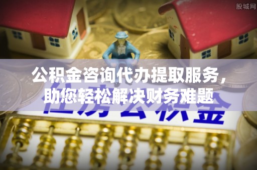 西山公积金咨询代办提取服务，助您轻松解决财务难题