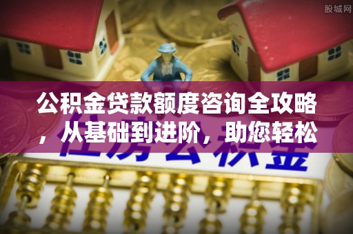 西山公积金贷款额度咨询全攻略，从基础到进阶，助您轻松掌握关键要点