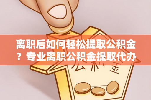 西山离职后如何轻松提取公积金？专业离职公积金提取代办服务指南