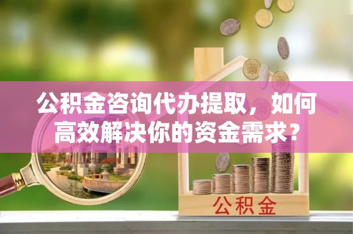西山公积金咨询代办提取，如何高效解决你的资金需求？