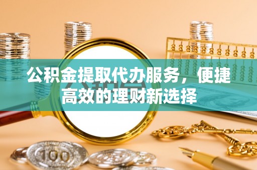 西山公积金提取代办服务，便捷高效的理财新选择