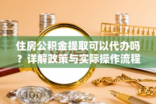 西山住房公积金提取可以代办吗？详解政策与实际操作流程