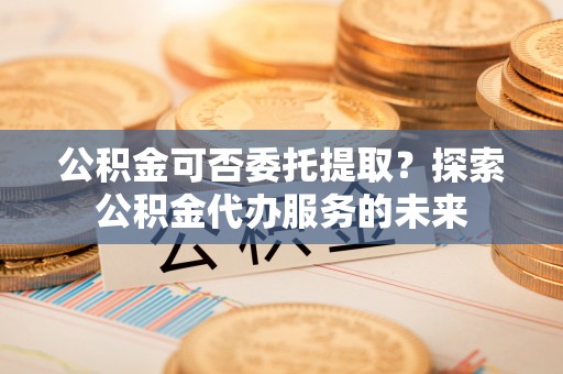 西山公积金可否委托提取？探索公积金代办服务的未来
