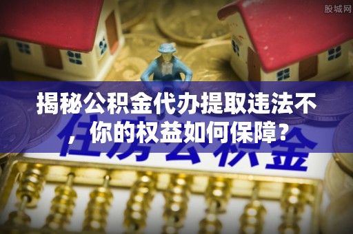 西山揭秘公积金代办提取违法不，你的权益如何保障？